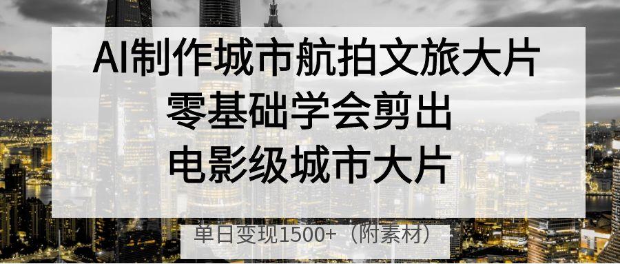 AI制作城市航拍文旅大片，零基础学会剪出电影级城市大片，单日变现1500+-文三轻创资料网