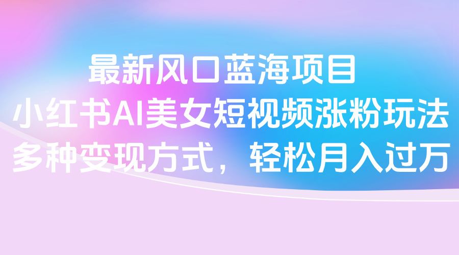 最新风口蓝海项目,小红书AI美女短视频涨粉玩法,多种变现方式轻松月入过万-文三轻创资料网