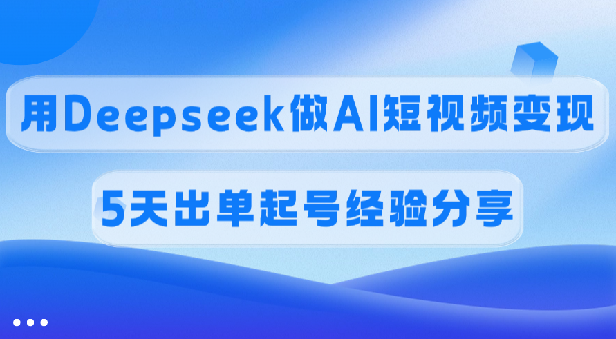 佣金45%，用Deepseek做AI短视频变现，5天出单起号经验分享-文三轻创资料网