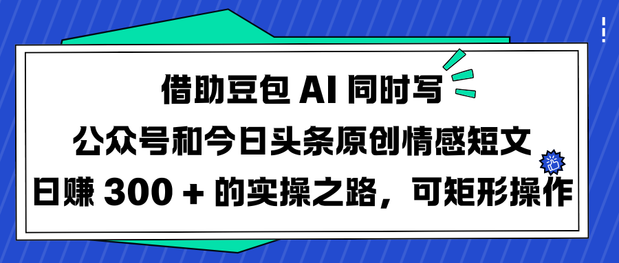 借助豆包 AI 同时写公众号和今日头条原创情感短文日赚 300 + 的实操之路，可矩形操作-文三轻创资料网