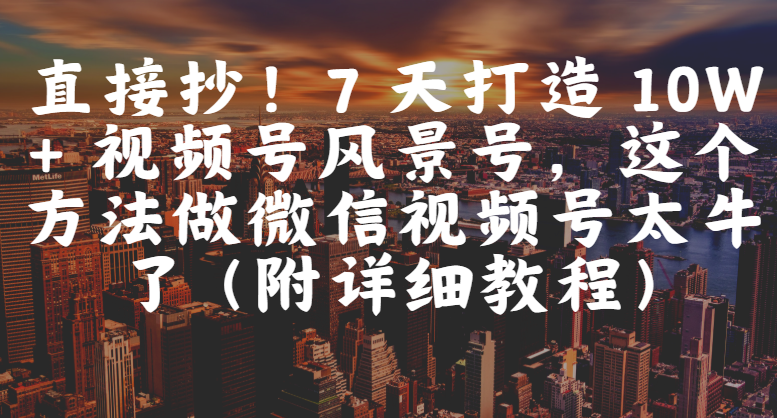 直接抄！7 天打造 10W + 视频号风景号，这个方法做微信视频号太牛了（附详细教程）-文三轻创资料网