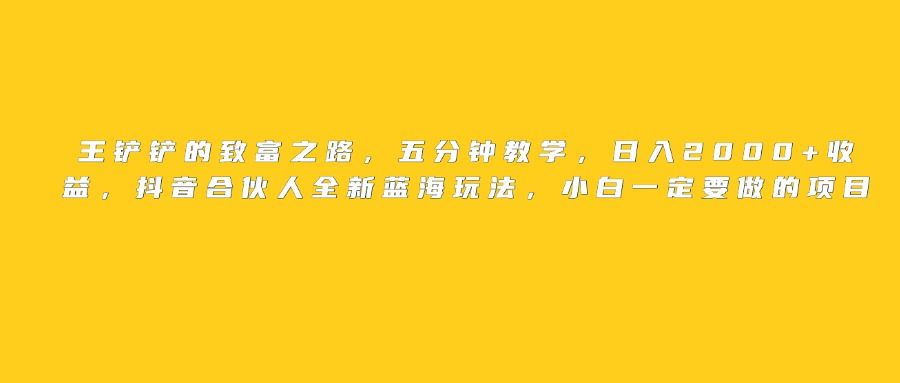 王铲铲的致富之路，日入2000+收益，五分钟教学，抖音合伙人全新蓝海玩法，小白一定要做的项目-文三轻创资料网