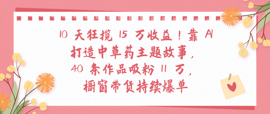 10天狂揽 15 万收益!靠 A打造中草药主题故事40 条作品吸粉11万橱窗带货持续爆单-文三轻创资料网