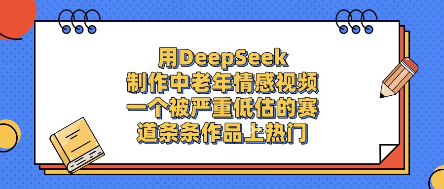 一个被严重低估的赛道，用DeepSeek制作中老年情感视频，条条作品上热门-文三轻创资料网